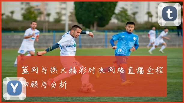 篮网与热火精彩对决网络直播全程回顾与分析