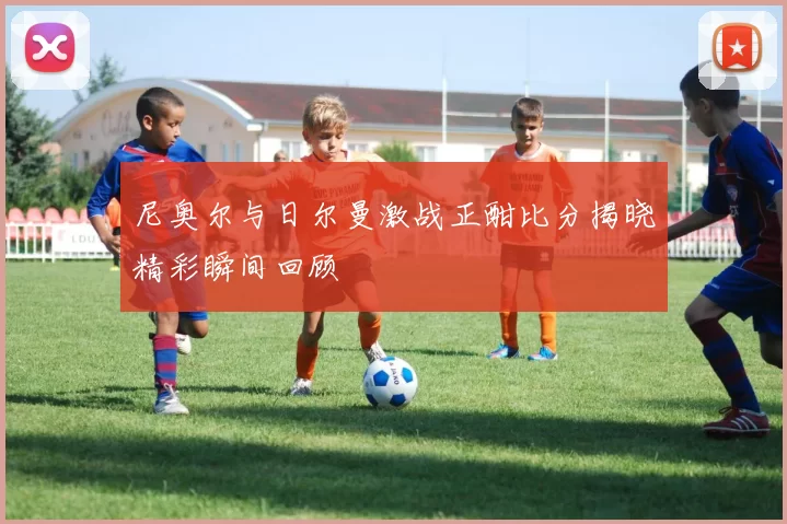 尼奥尔与日尔曼激战正酣比分揭晓精彩瞬间回顾