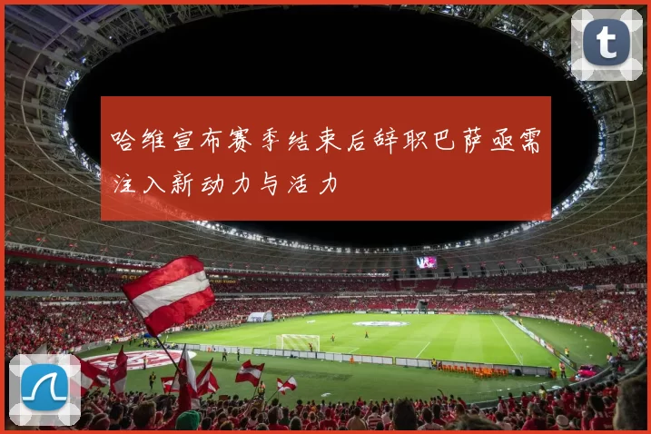 哈维宣布赛季结束后辞职巴萨亟需注入新动力与活力