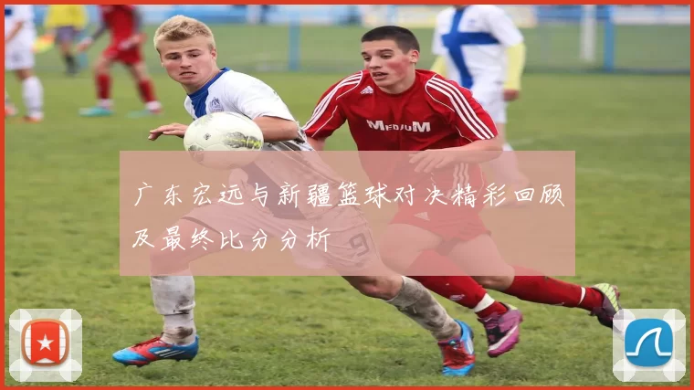 广东宏远与新疆篮球对决精彩回顾及最终比分分析