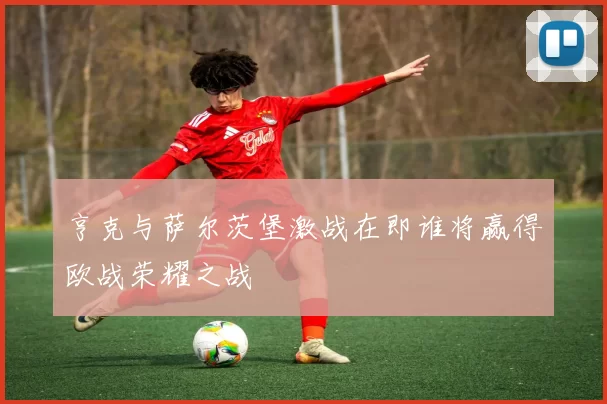 亨克与萨尔茨堡激战在即谁将赢得欧战荣耀之战