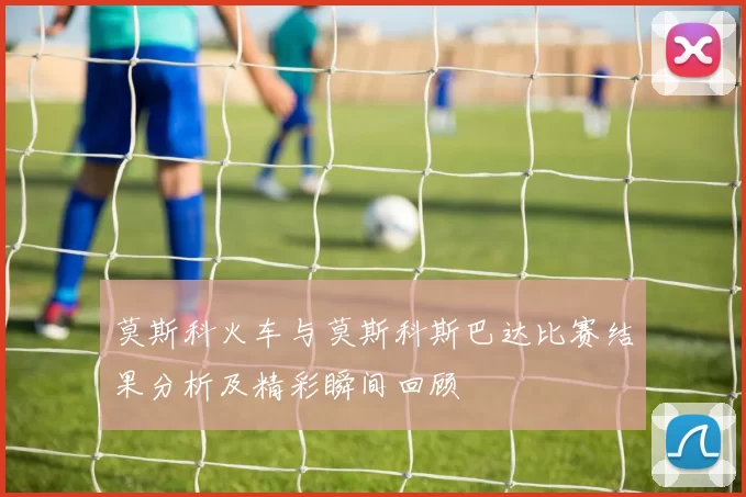 莫斯科火车与莫斯科斯巴达比赛结果分析及精彩瞬间回顾