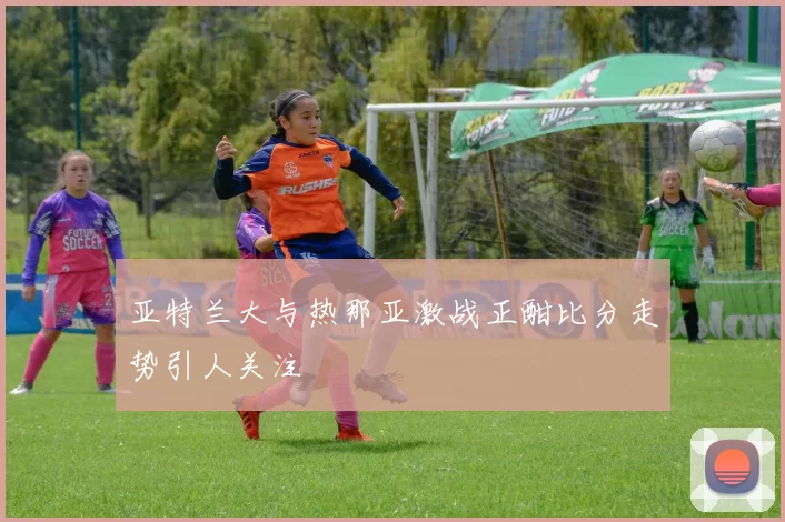 亚特兰大与热那亚激战正酣比分走势引人关注